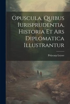 Opuscula, Quibus Iurisprudentia, Historia Et Ars Diplomatica Illustrantur - Leyser, Polycarp