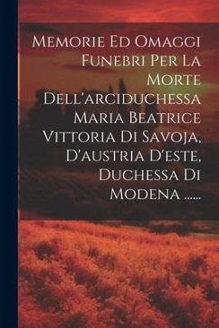 Memorie Ed Omaggi Funebri Per La Morte Dell'arciduchessa Maria Beatrice Vittoria Di Savoja, D'austria D'este, Duchessa Di Modena ...... - Anonymous