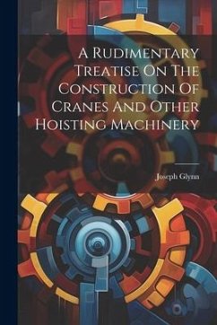 A Rudimentary Treatise On The Construction Of Cranes And Other Hoisting Machinery - Glynn, Joseph