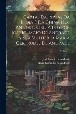 Cartas Escriptas Da India E Da China Nos Annos De 1815 A 1835 Por José Ignacio De Andrade A Sua Mulher D. Maria Gertrudes De Andrade; Volume 1