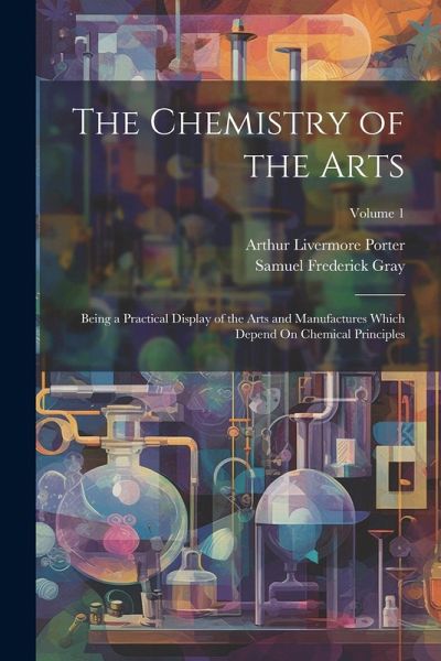 The Chemistry of the Arts: Being a Practical Display of the Arts and Manufactures Which Depend On Chemical Principles; Volume 1 The Chemistry of the Arts: Being a Practical Display of the Arts and Manufactures Which Depend On Chemical Principles; Volume 1