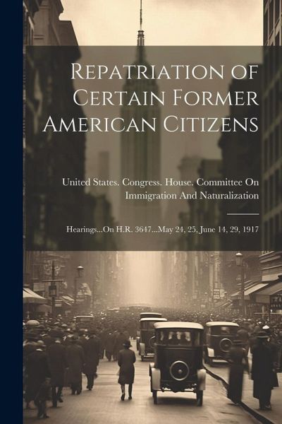 Repatriation of Certain Former American Citizens: Hearings...On H.R. 3647...May 24, 25, June 14, 29, 1917 Repatriation of Certain Former American Citizens: Hearings...On H.R. 3647...May 24, 25, June 14, 29, 1917