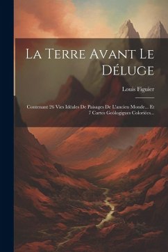 Cover La Terre Avant Le Déluge: Contenant 26 Vies Idéales De Paisages De L'ancien Monde... Et 7 Cartes Geólogigues Coloriées...