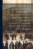 Consolidation, an Address to the Citizens of Allegheny City and Vincinity, Against Consoldidation With the City of Pittsburgh