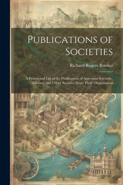 Publications of Societies; a Provisional List of the Publications of American Scientific, Literary, and Other Societies From Their Organization - Bowker, Richard Rogers