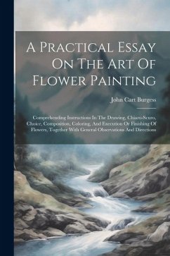 A Practical Essay On The Art Of Flower Painting: Comprehending Instructions In The Drawing, Chiaro-scuro, Choice, Composition, Coloring, And Execution - Burgess, John Cart