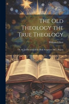 The Old Theology the True Theology: Or, the Justification of the Holy Scriptures [&C.] Papers - Elliott, William