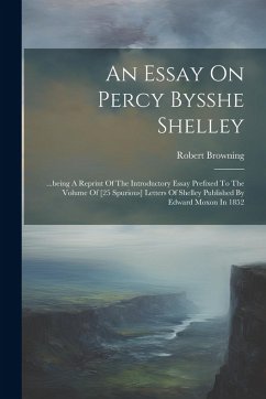 An Essay On Percy Bysshe Shelley: ...being A Reprint Of The Introductory Essay Prefixed To The Volume Of [25 Spurious] Letters Of Shelley Published By - Browning, Robert