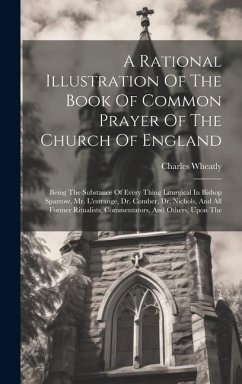 A Rational Illustration Of The Book Of Common Prayer Of The Church Of England: Being The Substance Of Every Thing Liturgical In Bishop Sparrow, Mr. L' - Wheatly, Charles