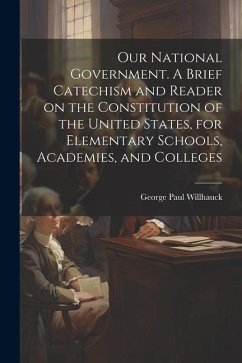 Our National Government. A Brief Catechism and Reader on the Constitution of the United States, for Elementary Schools, Academies, and Colleges - Willhauck, George Paul