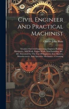 Civil Engineer And Practical Machinist: Treatises On Civil Engineering, Engineer Building, Machinery, Mill Work, Engine Work, Iron Founding, &c. &c. E - Blunt, Charles John