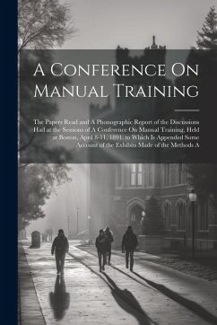 A Conference On Manual Training: The Papers Read and A Phonographic Report of the Discussions Had at the Sessions of A Conference On Manual Training, - Anonymous