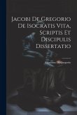 Jacobi De Gregorio De Isocratis Vita, Scriptis Et Discipulis Dissertatio Jacobi De Gregorio De Isocratis Vita, Scriptis Et Discipulis Dissertatio