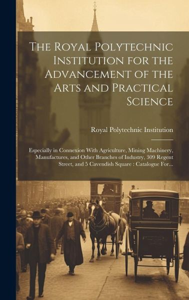 The Royal Polytechnic Institution for the Advancement of the Arts and Practical Science; Especially in Connexion With Agriculture, Mining Machinery, M The Royal Polytechnic Institution for the Advancement of the Arts and Practical Science; Especially in Connexion With Agriculture, Mining Machinery, M