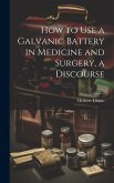 How to Use a Galvanic Battery in Medicine and Surgery, a Discourse How to Use a Galvanic Battery in Medicine and Surgery, a Discourse