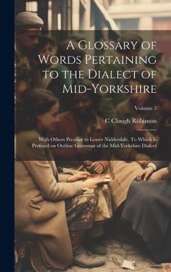 A Glossary of Words Pertaining to the Dialect of Mid-Yorkshire; With Others Peculiar to Lower Nidderdale. To Which is Prefixed on Outline Grammar of t - Robinson, C. Clough