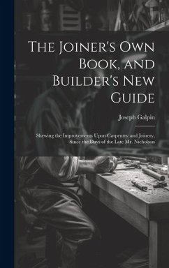 The Joiner's Own Book, and Builder's New Guide: Shewing the Improvements Upon Carpentry and Joinery, Since the Days of the Late Mr. Nicholson - Galpin, Joseph