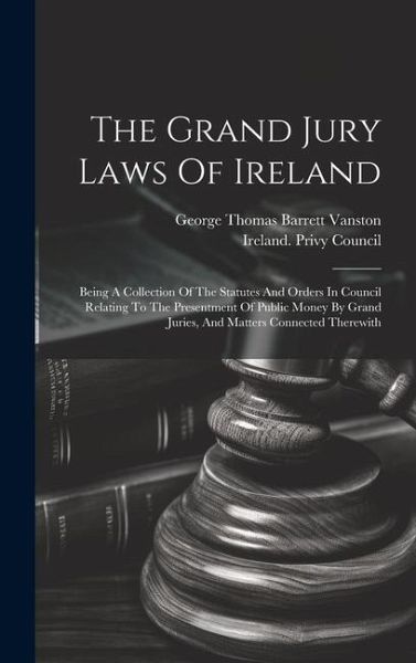 The Grand Jury Laws Of Ireland: Being A Collection Of The Statutes And Orders In Council Relating To The Presentment Of Public Money By Grand Juries,