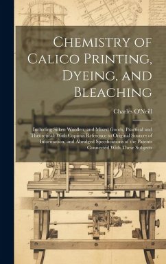 Chemistry of Calico Printing, Dyeing, and Bleaching: Including Silken Woollen, and Mixed Goods, Practical and Theoretical: With Copious Reference to O - O'Neill, Charles