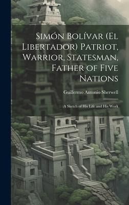 Simón Bolívar (El Libertador) Patriot, Warrior, Statesman, Father of Five Nations: A Sketch of His Life and His Work Simón Bolívar (El Libertador) Patriot, Warrior, Statesman, Father of Five Nations: A Sketch of His Life and His Work