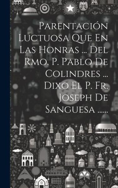 Parentación Luctuosa Que En Las Honras ... Del Rmo. P. Pablo De Colindres ... Dixo El P. Fr. Joseph De Sanguesa ...... Parentación Luctuosa Que En Las Honras ... Del Rmo. P. Pablo De Colindres ... Dixo El P. Fr. Joseph De Sanguesa ......