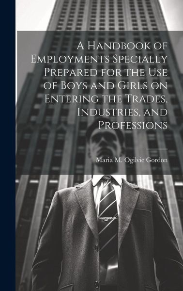 A Handbook of Employments Specially Prepared for the Use of Boys and Girls on Entering the Trades, Industries, and Professions A Handbook of Employments Specially Prepared for the Use of Boys and Girls on Entering the Trades, Industries, and Professions