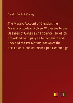 The Mosaic Account of Creation, the Miracle of to-day. Or, New Witnesses to the Oneness of Genesis and Science. To which are Added an Inquiry as to the Cause and Epoch of the Present Inclination of the Earth's Axis, and an Essay Upon Cosmology