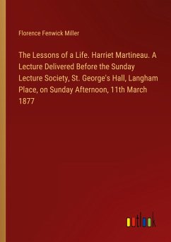 The Lessons of a Life. Harriet Martineau. A Lecture Delivered Before the Sunday Lecture Society, St. George's Hall, Langham Place, on Sunday Afternoon, 11th March 1877