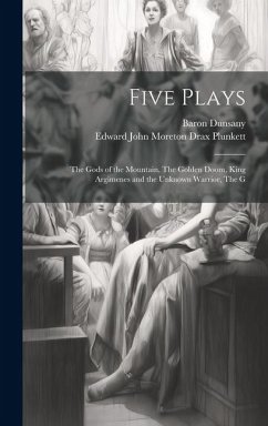 Five Plays: The Gods of the Mountain, The Golden Doom, King Argimenes and the Unknown Warrior, The G - Plunkett, Edward John Moreton Drax; Dunsany, Baron