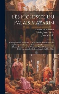 Les Richesses Du Palais Mazarin: Correspondance Inédite De M.de Bordeaux, Ambassadeur En Angleterre. État Inédit Des Tableaux Et Des Tapisseries De Ch - Mazarin, Jules