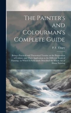 The Painter's and Colourman's Complete Guide: Being a Practical and Theoretical Treatise on the Preparation of Colours, and Their Application to the D