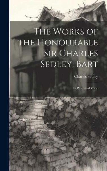 The Works of the Honourable Sir Charles Sedley, Bart: In Prose and Verse The Works of the Honourable Sir Charles Sedley, Bart: In Prose and Verse