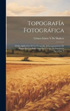 Topografía Fotográfica: Ó Sea Apilcación De La Fotografía Al Levantamiento De Planos Por Los Individuos Del Cuerpo De Ingenieros Agrónome S - de Shakery, Ciriaco Iriarte y.