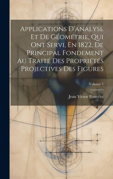 Applications D'analyse Et De Géométrie, Qui Ont Servi, En 1822, De Principal Fondement Au Traité Des Propriétés Projectives Des Figures; Volume 1 Applications D'analyse Et De Géométrie, Qui Ont Servi, En 1822, De Principal Fondement Au Traité Des Propriétés Projectives Des Figures; Volume 1