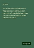 Die Praxis der Volksschule. Ein Wegweiser zur Führung einer geregelten Schuldisziplin und zur Ertheilung eines methodischen Schulunterrichtes