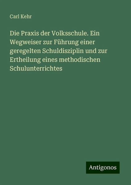 Die Praxis der Volksschule. Ein Wegweiser zur Führung einer geregelten Schuldisziplin und zur Ertheilung eines methodischen Schulunterrichtes Die Praxis der Volksschule. Ein Wegweiser zur Führung einer geregelten Schuldisziplin und zur Ertheilung eines methodischen Schulunterrichtes
