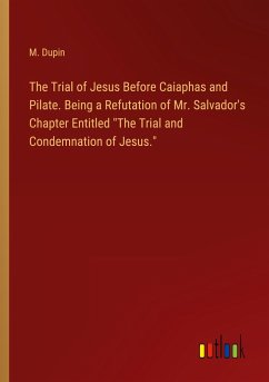 The Trial of Jesus Before Caiaphas and Pilate. Being a Refutation of Mr. Salvador's Chapter Entitled &quote;The Trial and Condemnation of Jesus.&quote;