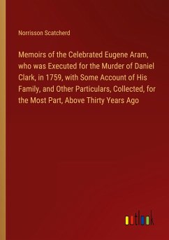 Memoirs of the Celebrated Eugene Aram, who was Executed for the Murder of Daniel Clark, in 1759, with Some Account of His Family, and Other Particulars, Collected, for the Most Part, Above Thirty Years Ago - Scatcherd, Norrisson