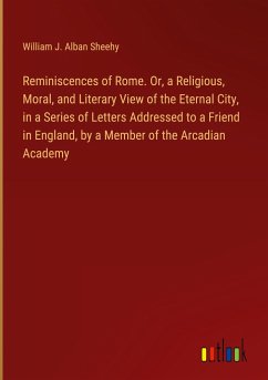 Reminiscences of Rome. Or, a Religious, Moral, and Literary View of the Eternal City, in a Series of Letters Addressed to a Friend in England, by a Member of the Arcadian Academy - Sheehy, William J. Alban