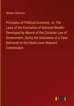 Principles of Political Economy ; or, The Laws of the Formation of National Wealth : Developed by Means of the Christian Law of Government ; Being the Substance of a Case Delivered to the Hand-Loom Weavers' Commission