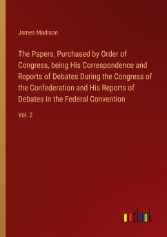 The Papers, Purchased by Order of Congress, being His Correspondence and Reports of Debates During the Congress of the Confederation and His Reports of Debates in the Federal Convention