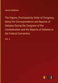 The Papers, Purchased by Order of Congress, being His Correspondence and Reports of Debates During the Congress of the Confederation and His Reports of Debates in the Federal Convention