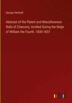 Abstract of the Patent and Miscellaneous Rolls of Chancery, Inrolled During the Reign of William the Fourth. 1830-1837 - Hatchell, George