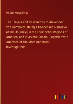 The Travels and Researches of Alexander von Humboldt. Being a Condensed Narrative of His Journeys in the Equinoctial Regions of America, and in Asiatic Russia. Together with Analyses of His More Important Investigations - Macgillivray, William