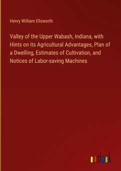 Valley of the Upper Wabash, Indiana, with Hints on its Agricultural Advantages, Plan of a Dwelling, Estimates of Cultivation, and Notices of Labor-saving Machines - Ellsworth, Henry William