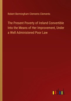 The Present Poverty of Ireland Convertible Into the Means of Her Improvement, Under a Well Administered Poor Law The Present Poverty of Ireland Convertible Into the Means of Her Improvement, Under a Well Administered Poor Law