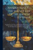 Annotations To The Statute Law Of The State Of Louisiana: Including The Civil Code, Code Of Practice, Constitutions, Acts Of The Legislature, And Revi