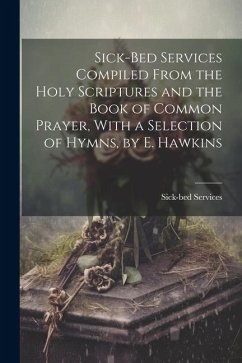 Sick-Bed Services Compiled From the Holy Scriptures and the Book of Common Prayer, With a Selection of Hymns, by E. Hawkins - Services, Sick-Bed