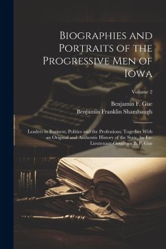 Biographies and Portraits of the Progressive Men of Iowa: Leaders in Business, Politics and the Professions; Together With an Original and Authentic H - Shambaugh, Benjamin Franklin; Gue, Benjamin F.