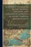 A General Catalogue of the Trustees, Teachers, and Students of Lawrence Academy, Groton, Massachusetts: From the Time of Its Incorporation, 1793-1893: A General Catalogue of the Trustees, Teachers, and Students of Lawrence Academy, Groton, Massachusetts: From the Time of Its Incorporation, 1793-1893: